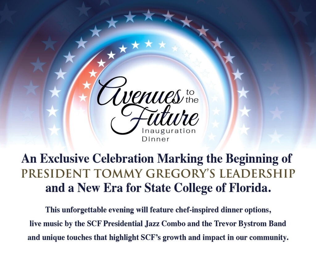 Avenues to the Future Inauguration Dinner. An exclusive celebration marking the beginning of President Tommy Gregory’s leadership and a new era for State College of Florida. This unforgettable evening will feature chef-inspired dinner options, live music by the SCF Presidential Jazz Combo and the Trevor Bystrom Band and unique touches that highlight SCF's growth and impact in our community.